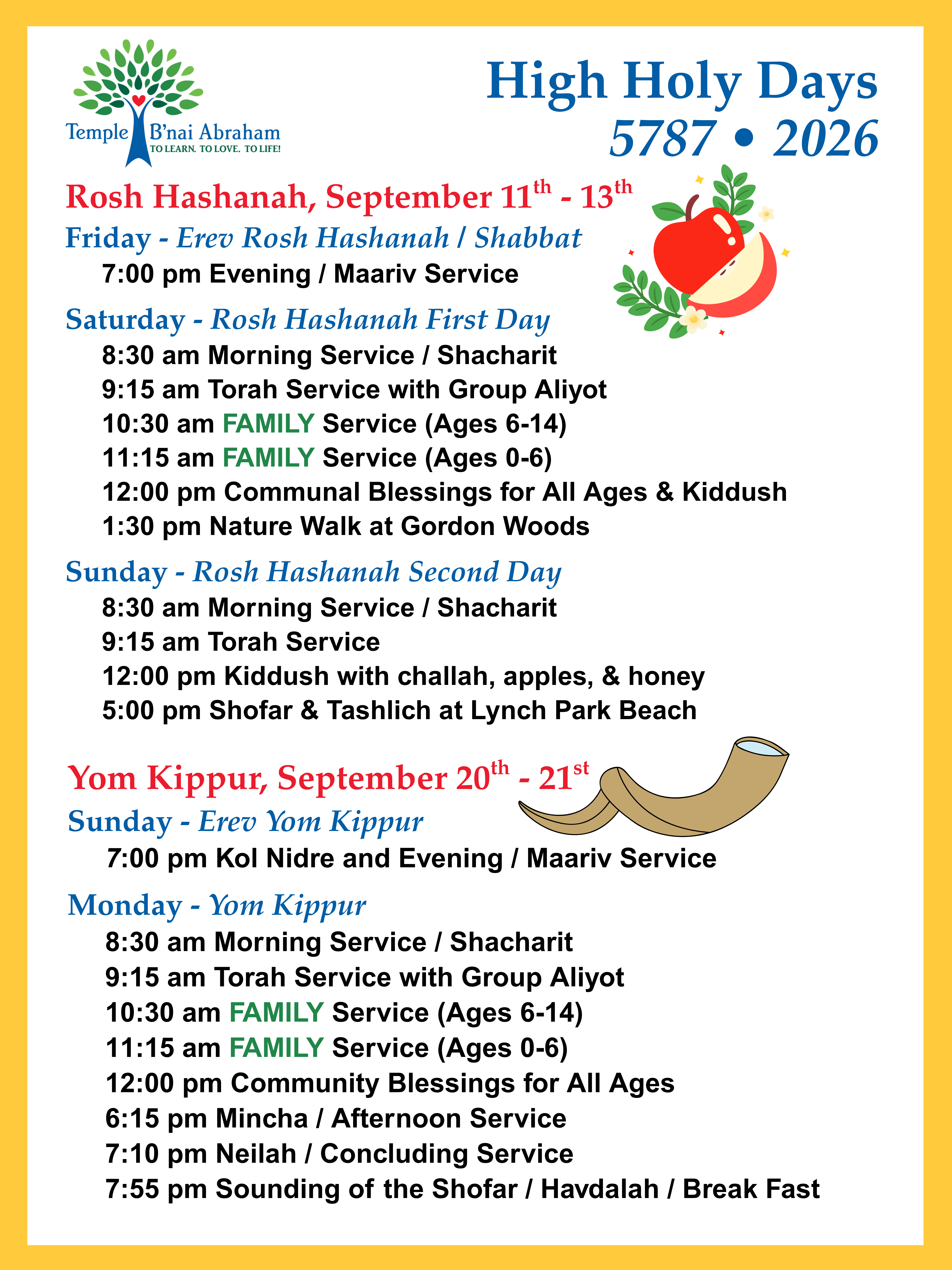 osh Hashanah, September 11th - 13th
Friday - Erev Rosh Hashanah / Shabbat
7:00 pm Evening / Maariv Service
Saturday - Rosh Hashanah First Day
8:30 am Morning Service / Shacharit
9:15 am Torah Service with Group Aliyot
10:30 am FAMILY Service (Ages 6-14)
11:15 am FAMILY Service (Ages 0-6)
12:00 pm Communal Blessings for All Ages & Kiddush
1:30 pm Nature Walk at Gordon Woods
Sunday - Rosh Hashanah Second Day
8:30 am Morning Service / Shacharit
9:15 am Torah Service
12:00 pm Kiddush with challah, apples, & honey
5:00 pm Shofar & Tashlich at Lynch Park Beach Yom Kippur, September 20th - 21st
Sunday - Erev Yom Kippur
7:00 pm Kol Nidre and Evening / Maariv Service
Monday - Yom Kippur
8:30 am Morning Service / Shacharit
9:15 am Torah Service with Group Aliyot
10:30 am FAMILY Service (Ages 6-14)
11:15 am FAMILY Service (Ages 0-6)
12:00 pm Community Blessings for All Ages
6:15 pm Mincha / Afternoon Service
7:10 pm Neilah / Concluding Service
7:55 pm Sounding of the Shofar / Havdalah / Break Fast