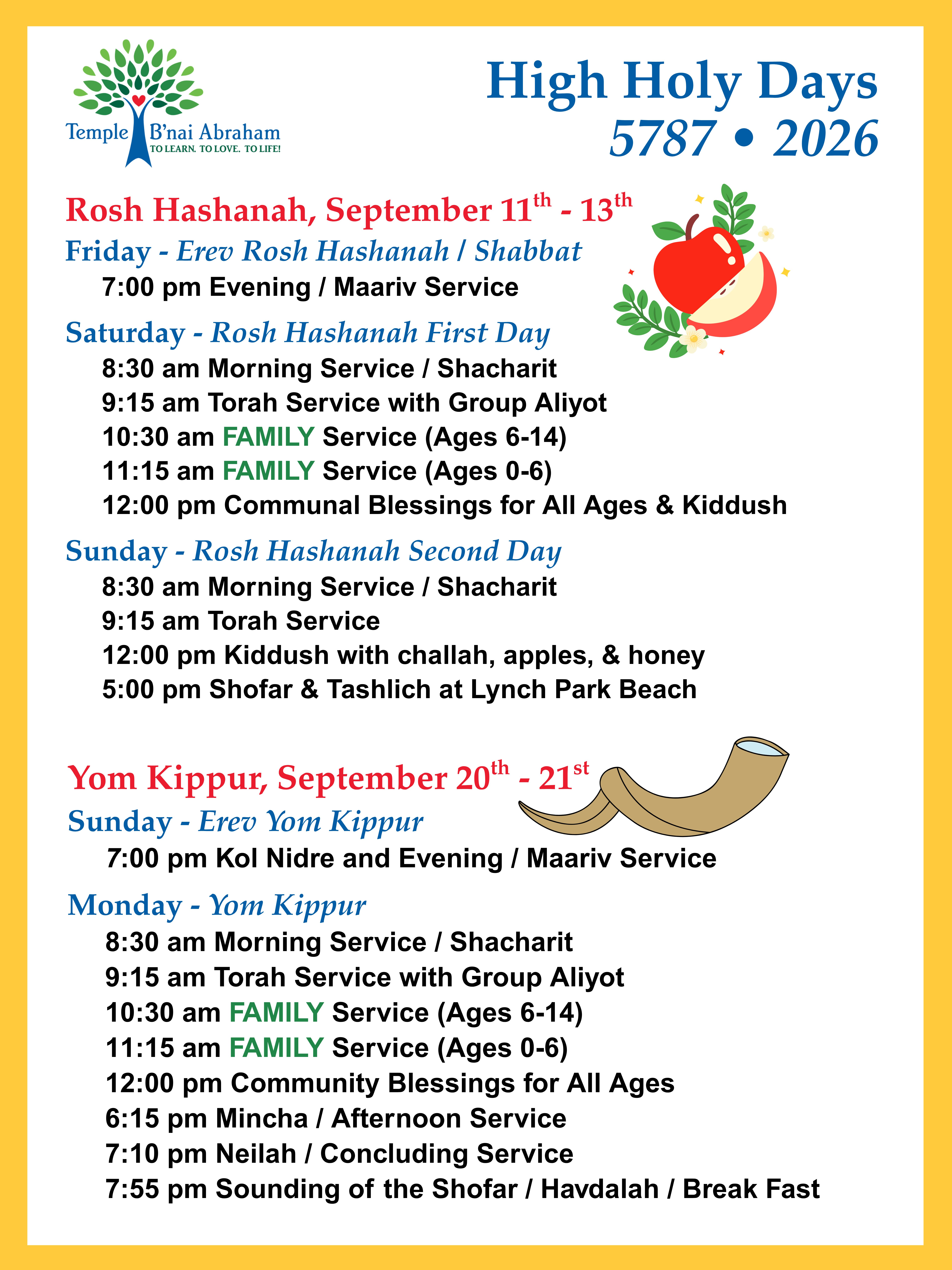 Rosh Hashanah, September 11th - 13th Friday - Erev Rosh Hashanah / Shabbat 7:00 pm Evening / Maariv Service Saturday - Rosh Hashanah First Day 8:30 am Morning Service / Shacharit 9:15 am Torah Service with Group Aliyot 10:30 am FAMILY Service (Ages 6-14) 11:15 am FAMILY Service (Ages 0-6) 12:00 pm Communal Blessings for All Ages & Kiddush 1:30 pm Nature Walk at Gordon Woods Sunday - Rosh Hashanah Second Day 8:30 am Morning Service / Shacharit 9:15 am Torah Service 12:00 pm Kiddush with challah, apples, & honey 5:00 pm Shofar & Tashlich at Lynch Park Beach Yom Kippur, September 20th - 21st Sunday - Erev Yom Kippur 7:00 pm Kol Nidre and Evening / Maariv Service Monday - Yom Kippur 8:30 am Morning Service / Shacharit 9:15 am Torah Service with Group Aliyot 10:30 am FAMILY Service (Ages 6-14) 11:15 am FAMILY Service (Ages 0-6) 12:00 pm Community Blessings for All Ages 6:15 pm Mincha / Afternoon Service 7:10 pm Neilah / Concluding Service 7:55 pm Sounding of the Shofar / Havdalah / Break Fast